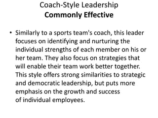Coach-Style Leadership
Commonly Effective
• Similarly to a sports team's coach, this leader
focuses on identifying and nurturing the
individual strengths of each member on his or
her team. They also focus on strategies that
will enable their team work better together.
This style offers strong similarities to strategic
and democratic leadership, but puts more
emphasis on the growth and success
of individual employees.
 