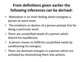 From definitions given earlier the
following inferences can be derived:
• Motivation is an inner feeling which energizes a
person to work more.
• The emotions or desires of a person prompt him for
doing a particular work.
• There are unsatisfied needs of a person which
disturb his equilibrium.
• A person moves to fulfill his unsatisfied needs by
conditioning his energies.
• There are dormant energies in a person which are
activated by channelizing them into actions.
 