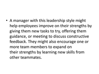 • A manager with this leadership style might
help employees improve on their strengths by
giving them new tasks to try, offering them
guidance, or meeting to discuss constructive
feedback. They might also encourage one or
more team members to expand on
their strengths by learning new skills from
other teammates.
 