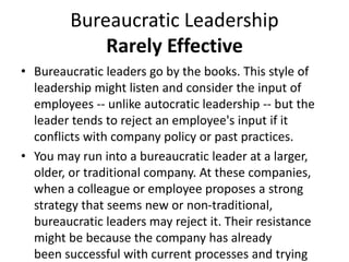 Bureaucratic Leadership
Rarely Effective
• Bureaucratic leaders go by the books. This style of
leadership might listen and consider the input of
employees -- unlike autocratic leadership -- but the
leader tends to reject an employee's input if it
conflicts with company policy or past practices.
• You may run into a bureaucratic leader at a larger,
older, or traditional company. At these companies,
when a colleague or employee proposes a strong
strategy that seems new or non-traditional,
bureaucratic leaders may reject it. Their resistance
might be because the company has already
been successful with current processes and trying
 