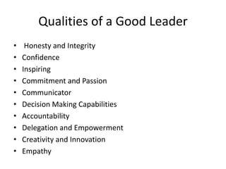 Qualities of a Good Leader
• Honesty and Integrity
• Confidence
• Inspiring
• Commitment and Passion
• Communicator
• Decision Making Capabilities
• Accountability
• Delegation and Empowerment
• Creativity and Innovation
• Empathy
 