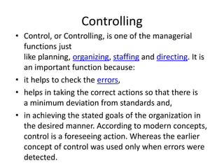 Controlling
• Control, or Controlling, is one of the managerial
functions just
like planning, organizing, staffing and directing. It is
an important function because:
• it helps to check the errors,
• helps in taking the correct actions so that there is
a minimum deviation from standards and,
• in achieving the stated goals of the organization in
the desired manner. According to modern concepts,
control is a foreseeing action. Whereas the earlier
concept of control was used only when errors were
detected.
 