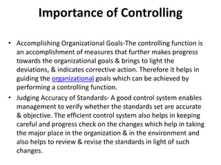 Importance of Controlling
• Accomplishing Organizational Goals-The controlling function is
an accomplishment of measures that further makes progress
towards the organizational goals & brings to light the
deviations, & indicates corrective action. Therefore it helps in
guiding the organizational goals which can be achieved by
performing a controlling function.
• Judging Accuracy of Standards- A good control system enables
management to verify whether the standards set are accurate
& objective. The efficient control system also helps in keeping
careful and progress check on the changes which help in taking
the major place in the organization & in the environment and
also helps to review & revise the standards in light of such
changes.
 