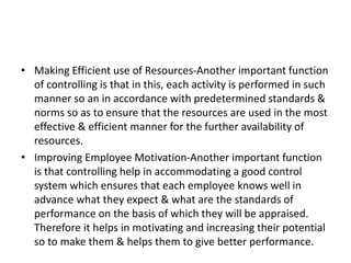 • Making Efficient use of Resources-Another important function
of controlling is that in this, each activity is performed in such
manner so an in accordance with predetermined standards &
norms so as to ensure that the resources are used in the most
effective & efficient manner for the further availability of
resources.
• Improving Employee Motivation-Another important function
is that controlling help in accommodating a good control
system which ensures that each employee knows well in
advance what they expect & what are the standards of
performance on the basis of which they will be appraised.
Therefore it helps in motivating and increasing their potential
so to make them & helps them to give better performance.
 