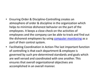 • Ensuring Order & Discipline-Controlling creates an
atmosphere of order & discipline in the organization which
helps to minimize dishonest behavior on the part of the
employees. It keeps a close check on the activities of
employees and the company can be able to track and find out
the dishonest employees by using computer monitoring as a
part of their control system.
• Facilitating Coordination in Action-The last important function
of controlling is that each department & employee is
governed by such pre-determined standards and goals which
are well versed and coordinated with one another. This
ensures that overall organizational objectives are
accomplished in an overall manner.
 