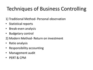 Techniques of Business Controlling
1) Traditional Method- Personal observation
• Statistical reports
• Break-even analysis
• Budgetary control
2) Modern Method- Return on investment
• Ratio analysis
• Responsibility accounting
• Management audit
• PERT & CPM
 