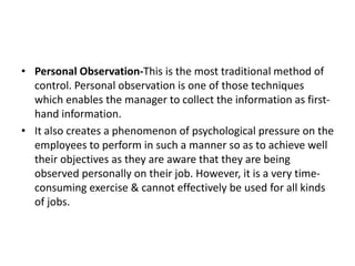 • Personal Observation-This is the most traditional method of
control. Personal observation is one of those techniques
which enables the manager to collect the information as first-
hand information.
• It also creates a phenomenon of psychological pressure on the
employees to perform in such a manner so as to achieve well
their objectives as they are aware that they are being
observed personally on their job. However, it is a very time-
consuming exercise & cannot effectively be used for all kinds
of jobs.
 