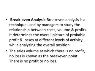 • Break-even Analysis-Breakeven analysis is a
technique used by managers to study the
relationship between costs, volume & profits.
It determines the overall picture of probable
profit & losses at different levels of activity
while analyzing the overall position.
• The sales volume at which there is no profit,
no loss is known as the breakeven point.
There is no profit or no loss.
 