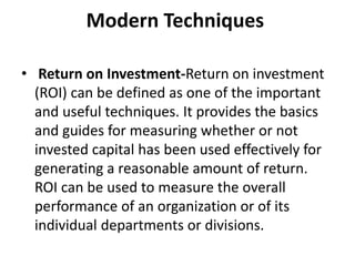 Modern Techniques
• Return on Investment-Return on investment
(ROI) can be defined as one of the important
and useful techniques. It provides the basics
and guides for measuring whether or not
invested capital has been used effectively for
generating a reasonable amount of return.
ROI can be used to measure the overall
performance of an organization or of its
individual departments or divisions.
 