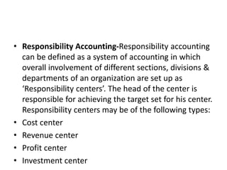 • Responsibility Accounting-Responsibility accounting
can be defined as a system of accounting in which
overall involvement of different sections, divisions &
departments of an organization are set up as
‘Responsibility centers’. The head of the center is
responsible for achieving the target set for his center.
Responsibility centers may be of the following types:
• Cost center
• Revenue center
• Profit center
• Investment center
 