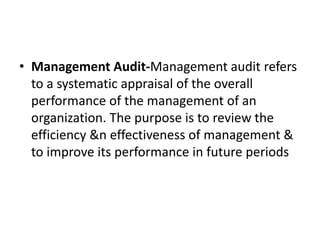 • Management Audit-Management audit refers
to a systematic appraisal of the overall
performance of the management of an
organization. The purpose is to review the
efficiency &n effectiveness of management &
to improve its performance in future periods
 