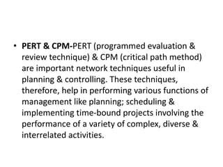 • PERT & CPM-PERT (programmed evaluation &
review technique) & CPM (critical path method)
are important network techniques useful in
planning & controlling. These techniques,
therefore, help in performing various functions of
management like planning; scheduling &
implementing time-bound projects involving the
performance of a variety of complex, diverse &
interrelated activities.
 