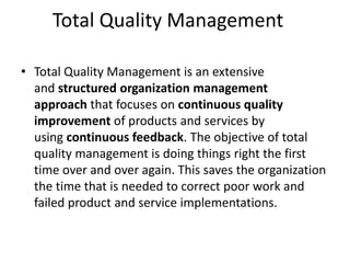 Total Quality Management
• Total Quality Management is an extensive
and structured organization management
approach that focuses on continuous quality
improvement of products and services by
using continuous feedback. The objective of total
quality management is doing things right the first
time over and over again. This saves the organization
the time that is needed to correct poor work and
failed product and service implementations.
 