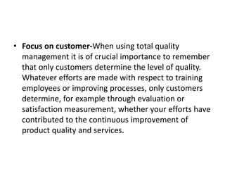 • Focus on customer-When using total quality
management it is of crucial importance to remember
that only customers determine the level of quality.
Whatever efforts are made with respect to training
employees or improving processes, only customers
determine, for example through evaluation or
satisfaction measurement, whether your efforts have
contributed to the continuous improvement of
product quality and services.
 