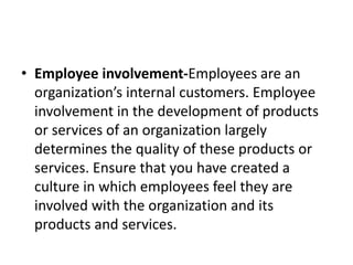 • Employee involvement-Employees are an
organization’s internal customers. Employee
involvement in the development of products
or services of an organization largely
determines the quality of these products or
services. Ensure that you have created a
culture in which employees feel they are
involved with the organization and its
products and services.
 