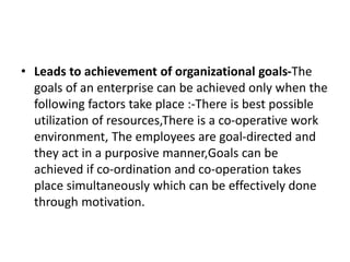 • Leads to achievement of organizational goals-The
goals of an enterprise can be achieved only when the
following factors take place :-There is best possible
utilization of resources,There is a co-operative work
environment, The employees are goal-directed and
they act in a purposive manner,Goals can be
achieved if co-ordination and co-operation takes
place simultaneously which can be effectively done
through motivation.
 