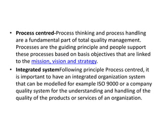 • Process centred-Process thinking and process handling
are a fundamental part of total quality management.
Processes are the guiding principle and people support
these processes based on basis objectives that are linked
to the mission, vision and strategy.
• Integrated systemFollowing principle Process centred, it
is important to have an integrated organization system
that can be modelled for example ISO 9000 or a company
quality system for the understanding and handling of the
quality of the products or services of an organization.
 