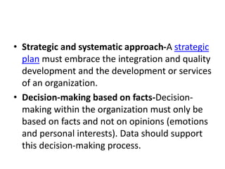 • Strategic and systematic approach-A strategic
plan must embrace the integration and quality
development and the development or services
of an organization.
• Decision-making based on facts-Decision-
making within the organization must only be
based on facts and not on opinions (emotions
and personal interests). Data should support
this decision-making process.
 