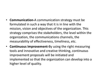 • Communication-A communication strategy must be
formulated in such a way that it is in line with the
mission, vision and objectives of the organization. This
strategy comprises the stakeholders, the level within the
organization, the communications channels, the
measurability of effectiveness, timeliness, etc.
• Continuous improvement-By using the right measuring
tools and innovative and creative thinking, continuous
improvement proposals will be initiated and
implemented so that the organization can develop into a
higher level of quality.
 