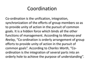 Coordination
Co-ordination is the unification, integration,
synchronization of the efforts of group members so as
to provide unity of action in the pursuit of common
goals. It is a hidden force which binds all the other
functions of management. According to Mooney and
Reelay, “Co-ordination is orderly arrangement of group
efforts to provide unity of action in the pursuit of
common goals”. According to Charles Worth, “Co-
ordination is the integration of several parts into an
orderly hole to achieve the purpose of understanding”.
 