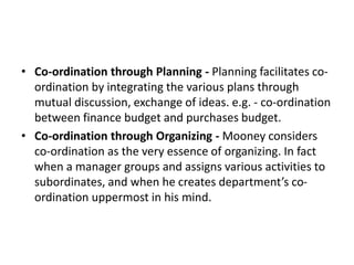 • Co-ordination through Planning - Planning facilitates co-
ordination by integrating the various plans through
mutual discussion, exchange of ideas. e.g. - co-ordination
between finance budget and purchases budget.
• Co-ordination through Organizing - Mooney considers
co-ordination as the very essence of organizing. In fact
when a manager groups and assigns various activities to
subordinates, and when he creates department’s co-
ordination uppermost in his mind.
 