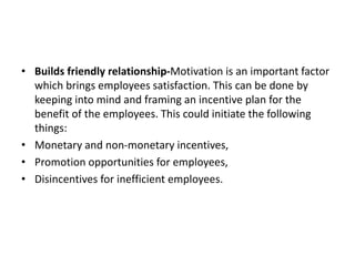 • Builds friendly relationship-Motivation is an important factor
which brings employees satisfaction. This can be done by
keeping into mind and framing an incentive plan for the
benefit of the employees. This could initiate the following
things:
• Monetary and non-monetary incentives,
• Promotion opportunities for employees,
• Disincentives for inefficient employees.
 