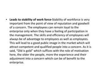 • Leads to stability of work force-Stability of workforce is very
important from the point of view of reputation and goodwill
of a concern. The employees can remain loyal to the
enterprise only when they have a feeling of participation in
the management. The skills and efficiency of employees will
always be of advantage to employees as well as employees.
This will lead to a good public image in the market which will
attract competent and qualified people into a concern. As it is
said, “Old is gold” which suffices with the role of motivation
here, the older the people, more the experience and their
adjustment into a concern which can be of benefit to the
enterprise.
 