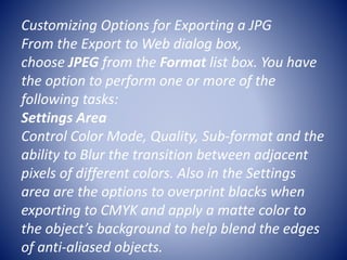 Customizing Options for Exporting a JPG
From the Export to Web dialog box,
choose JPEG from the Format list box. You have
the option to perform one or more of the
following tasks:
Settings Area
Control Color Mode, Quality, Sub-format and the
ability to Blur the transition between adjacent
pixels of different colors. Also in the Settings
area are the options to overprint blacks when
exporting to CMYK and apply a matte color to
the object’s background to help blend the edges
of anti-aliased objects.
 
