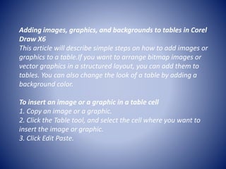 Adding images, graphics, and backgrounds to tables in Corel
Draw X6
This article will describe simple steps on how to add images or
graphics to a table.If you want to arrange bitmap images or
vector graphics in a structured layout, you can add them to
tables. You can also change the look of a table by adding a
background color.
To insert an image or a graphic in a table cell
1. Copy an image or a graphic.
2. Click the Table tool, and select the cell where you want to
insert the image or graphic.
3. Click Edit Paste.
 