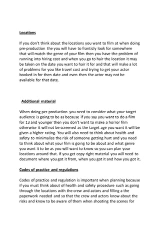 Locations
If you don’t think about the locations you want to film at when doing
pre-production the you will have to franticly look for somewhere
that will match the genre of your film then you have the problem of
running into hiring cost and when you go to hair the location it may
be taken on the date you want to hair it for and that will make a lot
of problems for you like travel cost and trying to get your actor
booked in for then date and even then the actor may not be
available for that date.
Additional material
When doing per-production you need to consider what your target
audience is going to be as because if you say you want to do a film
for 13 and younger then you don’t want to make a horror film
otherwise it will not be screened as the target age you want it will be
given a higher rating. You will also need to think about health and
safety to minimalize the risk of someone getting hurt and you need
to think about what your film is going to be about and what genre
you want it to be as you will want to know so you can plan your
locations around that. If you get copy right material you will need to
document where you got it from, when you got it and how you got it.
Codes of practice and regulations
Codes of practice and regulation is important when planning because
if you must think about of health and safety procedure such as going
through the locations with the crew and actors and filling a the
paperwork needed and so that the crew and actors know about the
risks and know to be aware of them when shooting the scenes for
 
