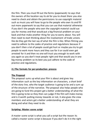 the film. Then you must fill out the forms (paperwork) to says that
the owners of the location say its ok for you to shoot there you also
need to check and obtain the permissions to use copyright material
such as music you will have to go to the people who own its and fill
out more paperwork to say that you can use that material otherwise
if you don’t the people who own the copyright material could sue
you for money and that would put a big financial problem on your
back and that make another thing for you to worry about. You will
then need to start thinking about the involvement of trade unions
like do they get the last say of what the film is like. When filming you
need to adhere to the codes of practice and regulations because if
you don’t then a lot of people could get hurt or maybe you try to get
people to work more hours and they sue for it or could even get
arrested for it and then no one will trust you enough to work with
you again as you don’t treat people right and that would you in one
big money problem so its best you just adhere to the code of
practice and regulations.
2.) The formats for per-production process
The Proposal
The proposal sums up what your film is about and gives key
information such as the key information on characters, a short brief
of the story line, who the target audience is going to be and a sum up
of the structure of the narrative. The proposal also helps people who
are going to fund this project get a better understanding of what the
film is going to be so they then can judge if the film will make money
and is it worth putting money towards or not, it also gives the crew
members and actors get a better understanding of what they are
doing and what they need to do.
Scripting: Master scene script
A master scene script is what you call a script but the reason its
called a master scene script is because if you don’t do it in the right
 