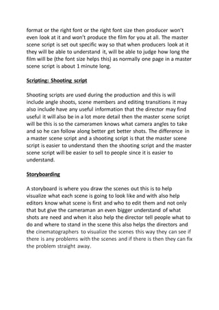 format or the right font or the right font size then producer won’t
even look at it and won’t produce the film for you at all. The master
scene script is set out specific way so that when producers look at it
they will be able to understand it, will be able to judge how long the
film will be (the font size helps this) as normally one page in a master
scene script is about 1 minute long.
Scripting: Shooting script
Shooting scripts are used during the production and this is will
include angle shoots, scene members and editing transitions it may
also include have any useful information that the director may find
useful it will also be in a lot more detail then the master scene script
will be this is so the cameramen knows what camera angles to take
and so he can follow along better get better shots. The difference in
a master scene script and a shooting script is that the master scene
script is easier to understand then the shooting script and the master
scene script will be easier to sell to people since it is easier to
understand.
Storyboarding
A storyboard is where you draw the scenes out this is to help
visualize what each scene is going to look like and with also help
editors know what scene is first and who to edit them and not only
that but give the cameraman an even bigger understand of what
shots are need and when it also help the director tell people what to
do and where to stand in the scene this also helps the directors and
the cinematographers to visualize the scenes this way they can see if
there is any problems with the scenes and if there is then they can fix
the problem straight away.
 