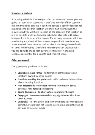 Shooting schedules
A shooting schedule is where you plan out when and where you are
going to shoot what scene and it won’t be in order of first scene in
the film this helps because if you have booked a specific location for
a specific time but that location will show half way through the
movie so but you will have to shoot all the scenes in that location as
fast as possible and you. Shooting schedules also help with actors
because if you have an actor booked for so many days you will then
need to try and shoot all their scenes, so you don’t have to worry
about needed them to come back or about not being able to finish
on time. The shooting schedule is made so you can organize what
you are going to shoot each day more efficiently. A shooting
schedule is essential for a smooth and efficient shoot.
Other paperwork
The paperwork you have to do are:
 Location release forms – to formalize permissions to use
locations owned by other people
 Location scouting templates – to collect relevant information
about shooting locations
 Risk assessment – to collect relevant information about
potential risks relating to shooting
 Sound templates – to chart where sound may be used
 Copyright clearances – to collate any rights issues that have
been actioned
 Contracts – for the actors and crew members this may contain
something to do with not leaking information about the film to
any one or to social media
 