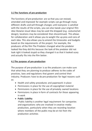 3.) The functions of pre-production
The functions of pre-production are so that you can revised,
amended and improved for example scripts can go through many
different drafts and will through changes until everyone is satisfied
with the results of the scripts, you can also tweak your original film
idea likewise visual ideas may be used the dropped (e.g. costume/set
design), locations may be considered then discontinued. This allows
for collaboration and it allows you to weight the up pros and cons of
each idea. This also allows you to amend the timescales and budgets
based on the requirements of the project. For example, the
producers of the film The Predator changed what the predator
looked like they did this because the look of the predator did not
look right it looked stupid so they changed it so that it looked scary
and actually fits into the film better.
4.) The purpose of pre-production
The purpose of pre-production is so the producers can make sure
that what they are planning to produce adheres to the codes of
practices, laws and regulations that govern and control their
industry. Producers have to do pre-production for legal reasons such
as:
 Health and safety procedures and paperwork in place
 Permissions in place for the use of copyrighted material
 Permissions in place for the use of privately owned locations
 Permissions in place in form of contracts for those appearing
in work
 Public Liability
-Public liability is another legal requirement for companies
and organizations who are involved in creative media
production, particularly when they are recording location
where members of the public may be at risk from the
production activities
 