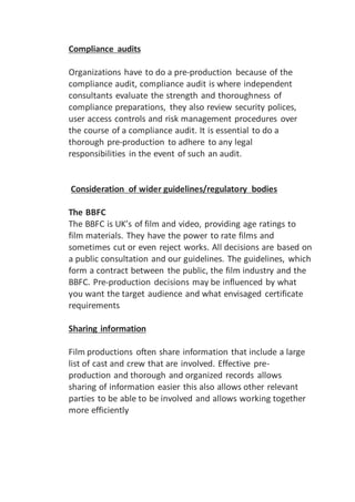 Compliance audits
Organizations have to do a pre-production because of the
compliance audit, compliance audit is where independent
consultants evaluate the strength and thoroughness of
compliance preparations, they also review security polices,
user access controls and risk management procedures over
the course of a compliance audit. It is essential to do a
thorough pre-production to adhere to any legal
responsibilities in the event of such an audit.
Consideration of wider guidelines/regulatory bodies
The BBFC
The BBFC is UK’s of film and video, providing age ratings to
film materials. They have the power to rate films and
sometimes cut or even reject works. All decisions are based on
a public consultation and our guidelines. The guidelines, which
form a contract between the public, the film industry and the
BBFC. Pre-production decisions may be influenced by what
you want the target audience and what envisaged certificate
requirements
Sharing information
Film productions often share information that include a large
list of cast and crew that are involved. Effective pre-
production and thorough and organized records allows
sharing of information easier this also allows other relevant
parties to be able to be involved and allows working together
more efficiently
 