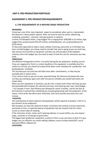UNIT 4: PRE-PRODUCTION PORTFOLIO
ASSIGNMENT1:PRE-PRODUCTION REQUIREMENTS
1.) THE REQUIREMENTS OF A MOVING IMAGE PRODUCTION
FINANCING
Financing is one of the most important aspect to considerate when you’re a moviemaker,
this because a movie project requires there are costs to cover for prints, advertising,
marketing, promotion, costumes, loaning locations or material.
In terms of Hollywood movie, a low budget filmis ranging from $200,000 to $1 million, high
budget films usually around $50-$75 million, and blockbusters are usually produced for
$150 million.
It’s basically impossible to make a movie without financing, every time as a filmmaker you
have a limited budget, you always need to consider how you’re going to pay cast and crew,
how will you hire facilities or equipment and how you will transport all this between
locations and in this budget you also need to keep in mind the cost for clearances you may
need.
TIMESCALES
The effective management of time is essential during the pre-production working session.
If you are supposed to finish in a certain deadline or the equipment is available only for a
certain arc of time, you should accurately think about some schedules for a production and
postproduction timetable.
This also because cast and crew will often have other commitments, or they may be
available only in certain times.
Try to stick as much as you can to your planned timing, this because not always the crew
can help you coming by again even after the precise schedule you should have done and
shown them.
When you hire equipment or locations, you do it for a certain time frame and if you go over
the preestablished schedule, this will also cost more and should go over your initial budget.
– For Example, X-men: Dark Phoenix was delayed for nearly 3 months, and for the fans of
the franchise it seemed that something was actually going wrong with the production of the
movie, in fact at the box office went really bad, and it also received very bad critics and
reviews.
FACILITIES
The consideration of what materials and equipment will be required to produce a film it’s a
key element of pre-production.
Not everyone can have the material at home so facilities like cameras or lenses need to be
purchased or hires, or specialist pieces of equipment may be required only for certain
scenes or certain days of shooting.
If the characters of your movie aren’t wearing ordinary or casual clothes, you also require
props, costumes or set design at given times.
The biggest post-production equipment usually isn’t free so you also have to think if in your
budget you can afford to use certain editing software, access to foley tracks/OST, use of
specialist effects software etc.
LOCATIONS
 