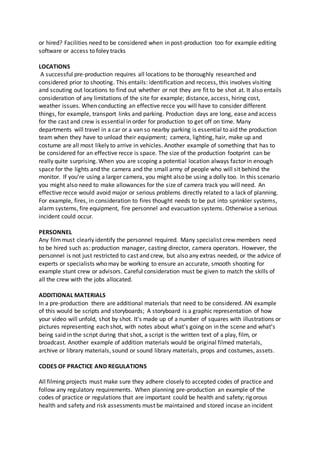 or hired? Facilities need to be considered when in post-production too for example editing
software or access to foley tracks
LOCATIONS
A successful pre-production requires all locations to be thoroughly researched and
considered prior to shooting. This entails: identification and reccess, this involves visiting
and scouting out locations to find out whether or not they are fit to be shot at. It also entails
consideration of any limitations of the site for example; distance, access, hiring cost,
weather issues. When conducting an effective recce you will have to consider different
things, for example, transport links and parking. Production days are long, ease and access
for the cast and crew is essential in order for production to get off on time. Many
departments will travel in a car or a van so nearby parking is essential to aid the production
team when they have to unload their equipment; camera, lighting, hair, make up and
costume are all most likely to arrive in vehicles. Another example of something that has to
be considered for an effective recce is space. The size of the production footprint can be
really quite surprising. When you are scoping a potential location always factor in enough
space for the lights and the camera and the small army of people who will sit behind the
monitor. If you’re using a larger camera, you might also be using a dolly too. In this scenario
you might also need to make allowances for the size of camera track you will need. An
effective recce would avoid major or serious problems directly related to a lack of planning.
For example, fires, in consideration to fires thought needs to be put into sprinkler systems,
alarm systems, fire equipment, fire personnel and evacuation systems. Otherwise a serious
incident could occur.
PERSONNEL
Any filmmust clearly identify the personnel required. Many specialist crew members need
to be hired such as: production manager, casting director, camera operators. However, the
personnel is not just restricted to cast and crew, but also any extras needed, or the advice of
experts or specialists who may be working to ensure an accurate, smooth shooting for
example stunt crew or advisors. Careful consideration must be given to match the skills of
all the crew with the jobs allocated.
ADDITIONAL MATERIALS
In a pre-production there are additional materials that need to be considered. AN example
of this would be scripts and storyboards; A storyboard is a graphic representation of how
your video will unfold, shot by shot. It's made up of a number of squares with illustrations or
pictures representing each shot, with notes about what's going on in the scene and what's
being said in the script during that shot, a script is the written text of a play, film, or
broadcast. Another example of addition materials would be original filmed materials,
archive or library materials, sound or sound library materials, props and costumes, assets.
CODES OF PRACTICE AND REGULATIONS
All filming projects must make sure they adhere closely to accepted codes of practice and
follow any regulatory requirements. When planning pre-production an example of the
codes of practice or regulations that are important could be health and safety; rigorous
health and safety and risk assessments must be maintained and stored incase an incident
 