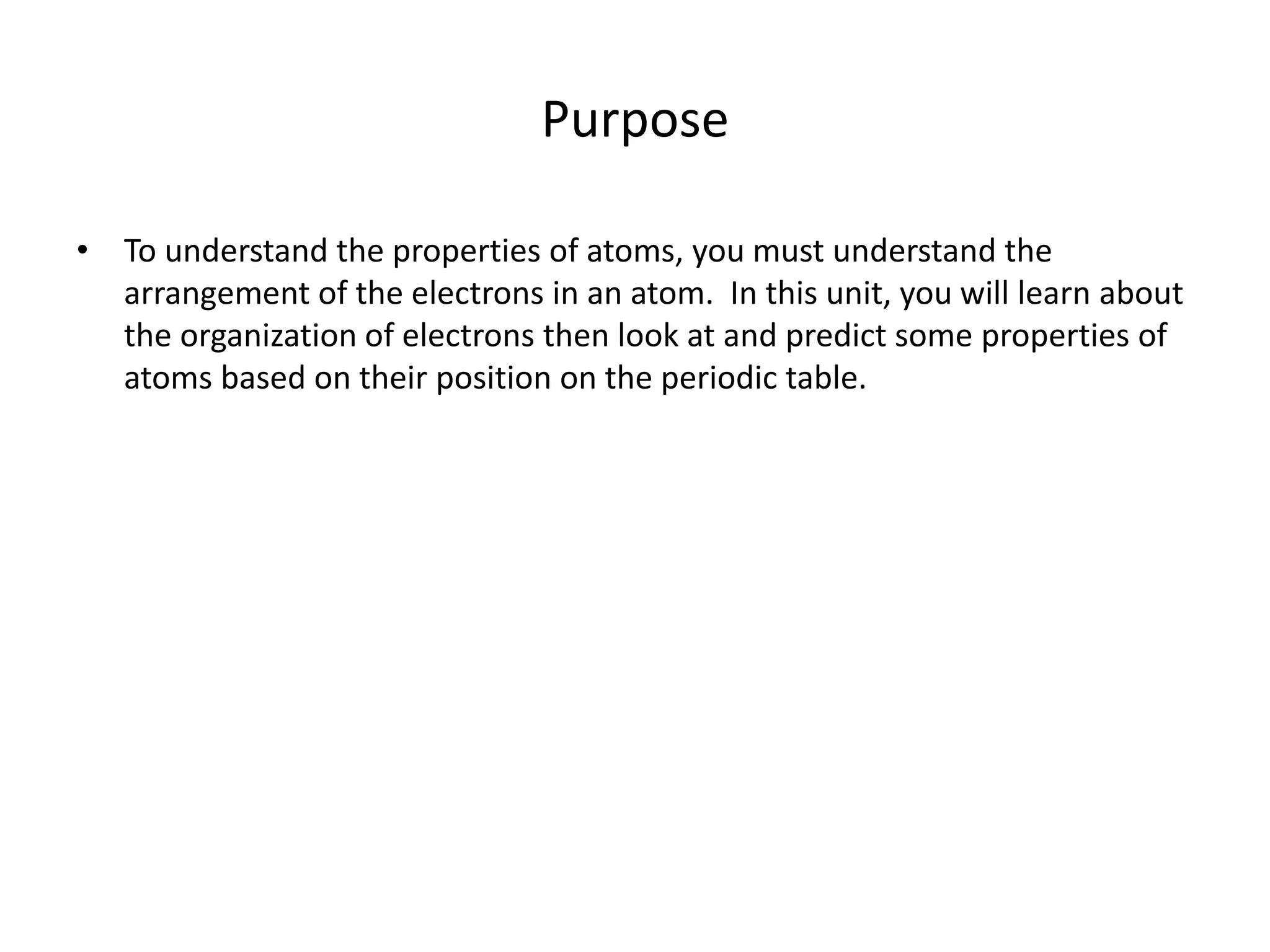 Purpose
• To understand the properties of atoms, you must understand the
arrangement of the electrons in an atom. In this unit, you will learn about
the organization of electrons then look at and predict some properties of
atoms based on their position on the periodic table.