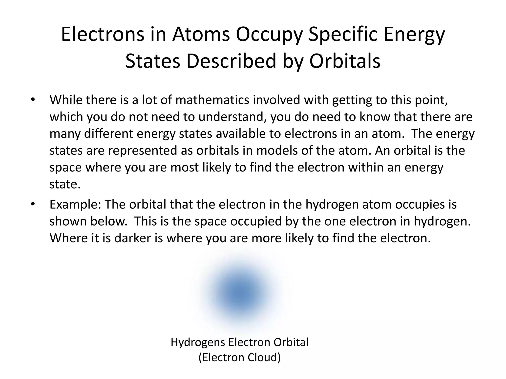 Electrons in Atoms Occupy Specific Energy
States Described by Orbitals
• While there is a lot of mathematics involved with getting to this point,
which you do not need to understand, you do need to know that there are
many different energy states available to electrons in an atom. The energy
states are represented as orbitals in models of the atom. An orbital is the
space where you are most likely to find the electron within an energy
state.
• Example: The orbital that the electron in the hydrogen atom occupies is
shown below. This is the space occupied by the one electron in hydrogen.
Where it is darker is where you are more likely to find the electron.
Hydrogens Electron Orbital
(Electron Cloud)