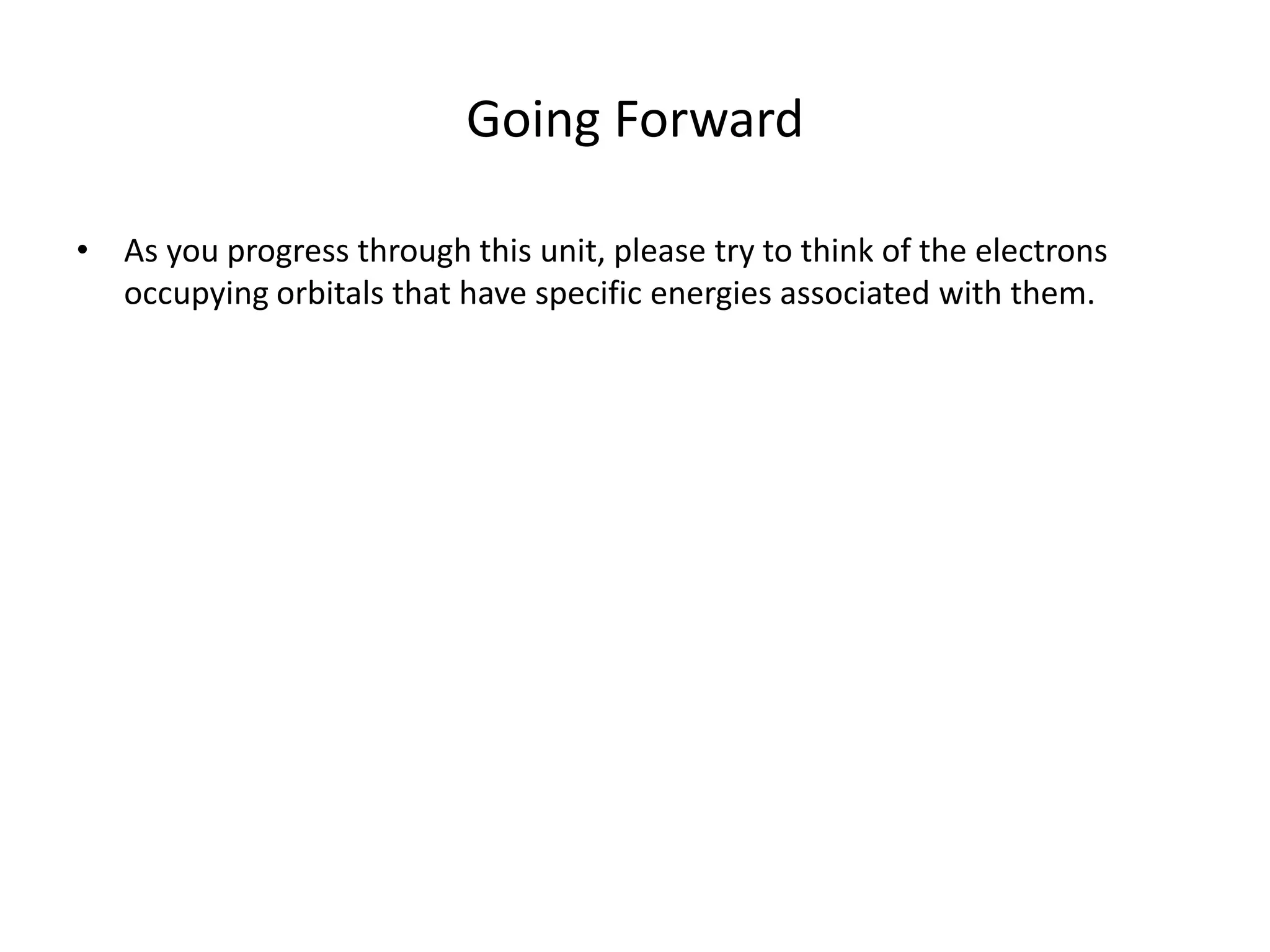 Going Forward
• As you progress through this unit, please try to think of the electrons
occupying orbitals that have specific energies associated with them.