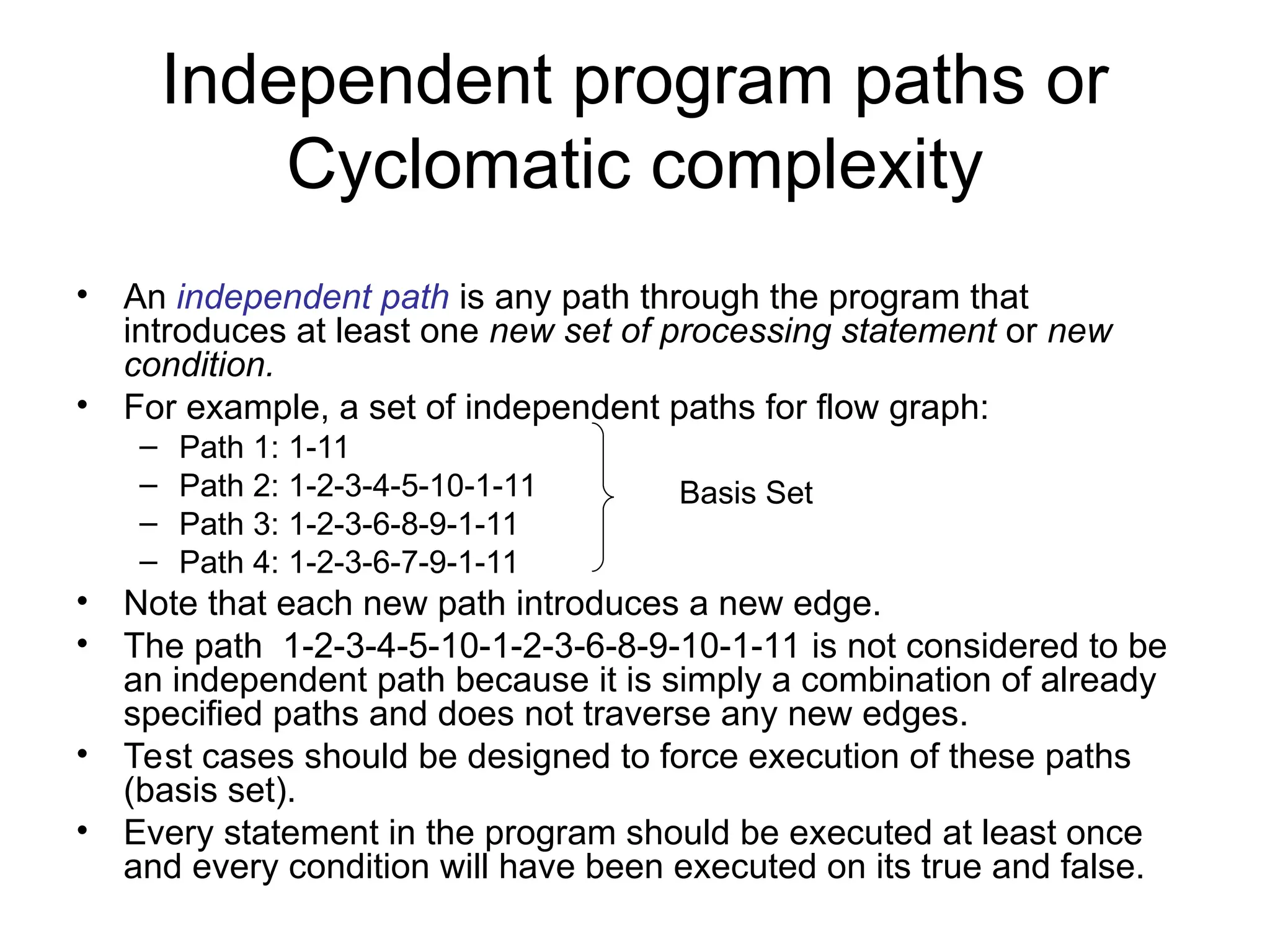 Independent program paths or
Cyclomatic complexity
• An independent path is any path through the program that
introduces at least one new set of processing statement or new
condition.
• For example, a set of independent paths for flow graph:
– Path 1: 1-11
– Path 2: 1-2-3-4-5-10-1-11
– Path 3: 1-2-3-6-8-9-1-11
– Path 4: 1-2-3-6-7-9-1-11
• Note that each new path introduces a new edge.
• The path 1-2-3-4-5-10-1-2-3-6-8-9-10-1-11 is not considered to be
an independent path because it is simply a combination of already
specified paths and does not traverse any new edges.
• Test cases should be designed to force execution of these paths
(basis set).
• Every statement in the program should be executed at least once
and every condition will have been executed on its true and false.
Basis Set
 