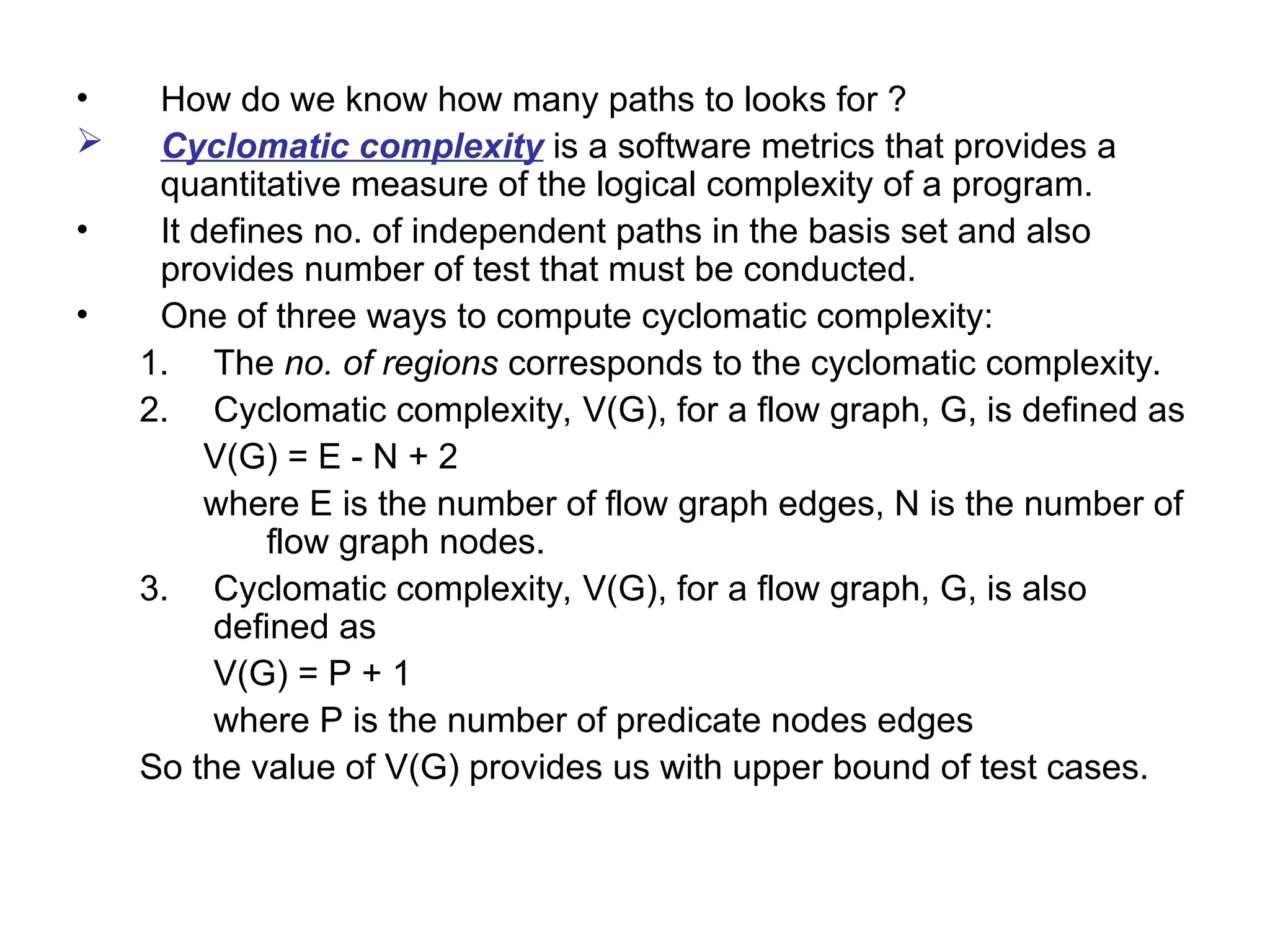 • How do we know how many paths to looks for ?
 Cyclomatic complexity is a software metrics that provides a
quantitative measure of the logical complexity of a program.
• It defines no. of independent paths in the basis set and also
provides number of test that must be conducted.
• One of three ways to compute cyclomatic complexity:
1. The no. of regions corresponds to the cyclomatic complexity.
2. Cyclomatic complexity, V(G), for a flow graph, G, is defined as
V(G) = E - N + 2
where E is the number of flow graph edges, N is the number of
flow graph nodes.
3. Cyclomatic complexity, V(G), for a flow graph, G, is also
defined as
V(G) = P + 1
where P is the number of predicate nodes edges
So the value of V(G) provides us with upper bound of test cases.
 