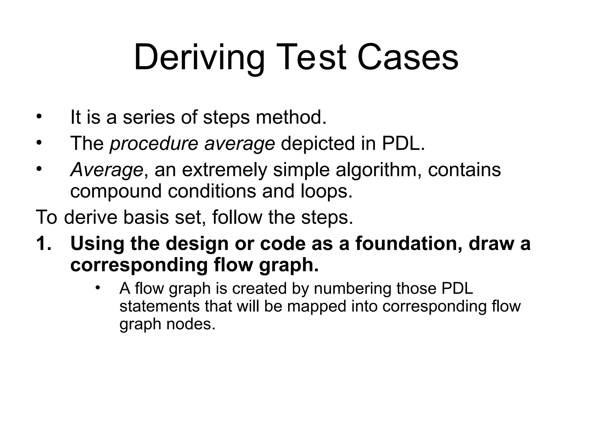 Deriving Test Cases
• It is a series of steps method.
• The procedure average depicted in PDL.
• Average, an extremely simple algorithm, contains
compound conditions and loops.
To derive basis set, follow the steps.
1. Using the design or code as a foundation, draw a
corresponding flow graph.
• A flow graph is created by numbering those PDL
statements that will be mapped into corresponding flow
graph nodes.
 