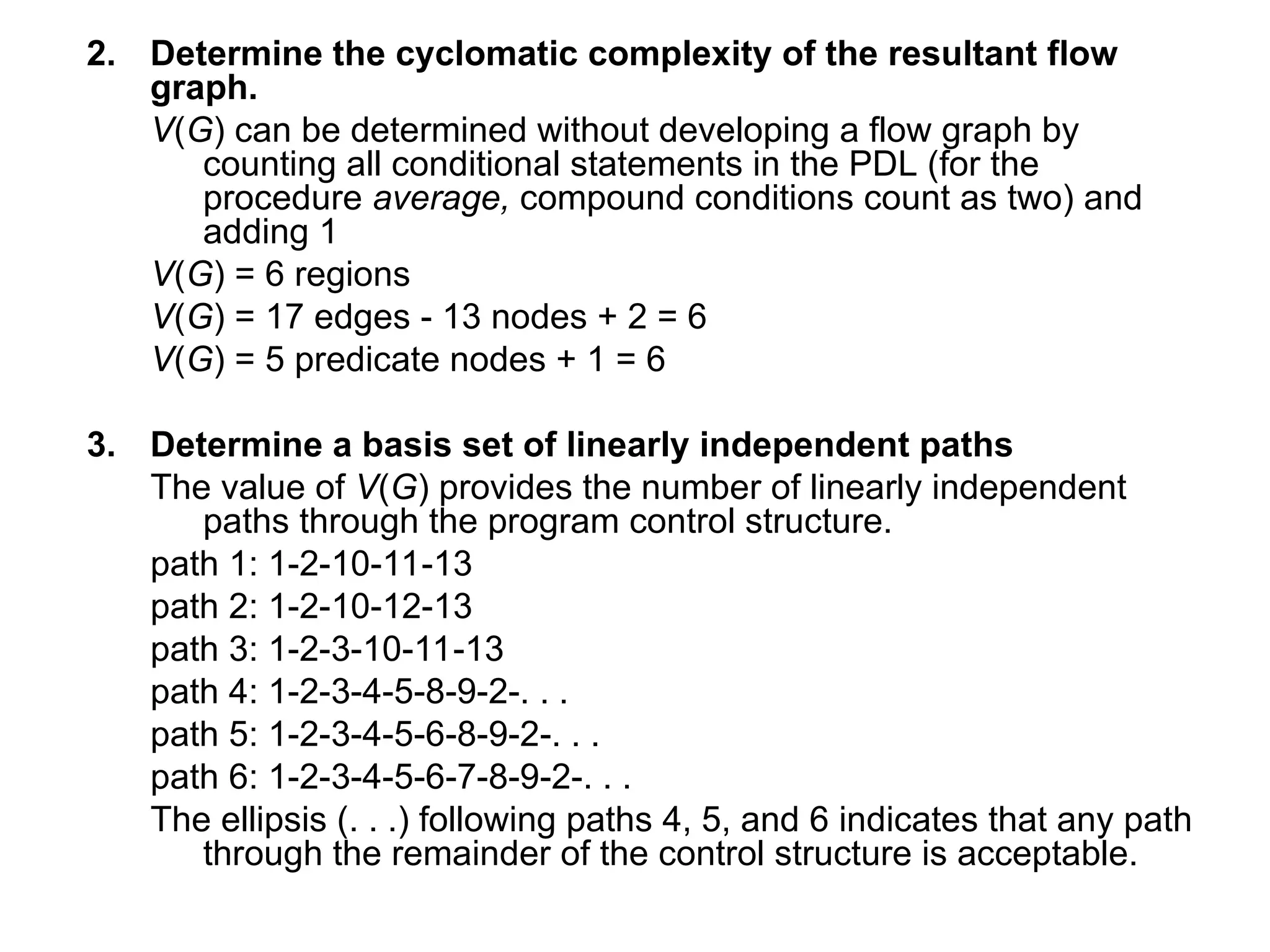 2. Determine the cyclomatic complexity of the resultant flow
graph.
V(G) can be determined without developing a flow graph by
counting all conditional statements in the PDL (for the
procedure average, compound conditions count as two) and
adding 1
V(G) = 6 regions
V(G) = 17 edges - 13 nodes + 2 = 6
V(G) = 5 predicate nodes + 1 = 6
3. Determine a basis set of linearly independent paths
The value of V(G) provides the number of linearly independent
paths through the program control structure.
path 1: 1-2-10-11-13
path 2: 1-2-10-12-13
path 3: 1-2-3-10-11-13
path 4: 1-2-3-4-5-8-9-2-. . .
path 5: 1-2-3-4-5-6-8-9-2-. . .
path 6: 1-2-3-4-5-6-7-8-9-2-. . .
The ellipsis (. . .) following paths 4, 5, and 6 indicates that any path
through the remainder of the control structure is acceptable.
 