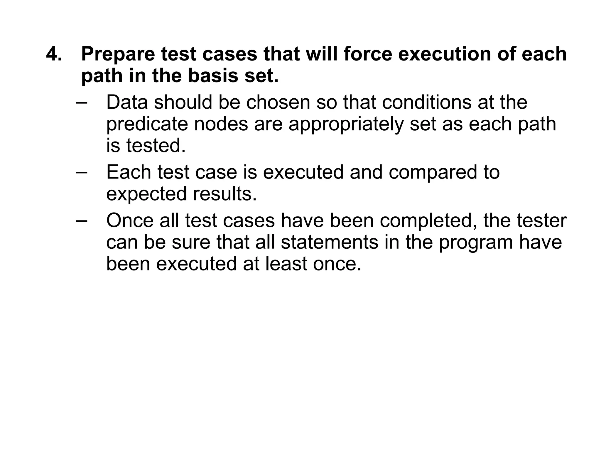 4. Prepare test cases that will force execution of each
path in the basis set.
– Data should be chosen so that conditions at the
predicate nodes are appropriately set as each path
is tested.
– Each test case is executed and compared to
expected results.
– Once all test cases have been completed, the tester
can be sure that all statements in the program have
been executed at least once.
 