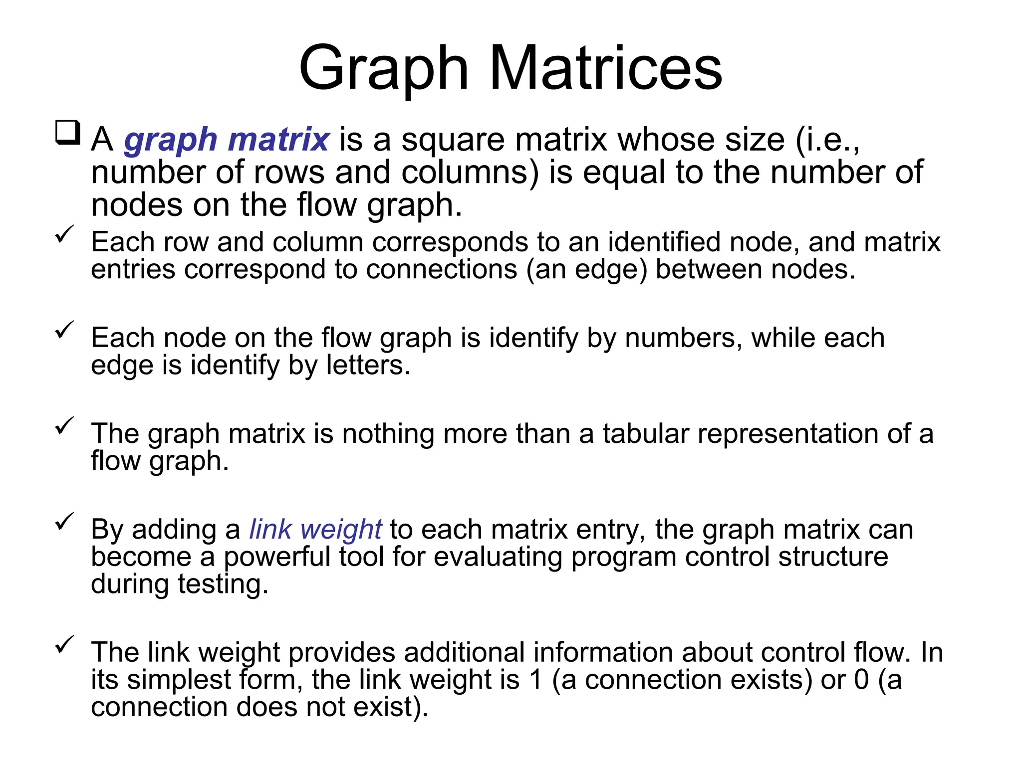 Graph Matrices
 A graph matrix is a square matrix whose size (i.e.,
number of rows and columns) is equal to the number of
nodes on the flow graph.
 Each row and column corresponds to an identified node, and matrix
entries correspond to connections (an edge) between nodes.
 Each node on the flow graph is identify by numbers, while each
edge is identify by letters.
 The graph matrix is nothing more than a tabular representation of a
flow graph.
 By adding a link weight to each matrix entry, the graph matrix can
become a powerful tool for evaluating program control structure
during testing.
 The link weight provides additional information about control flow. In
its simplest form, the link weight is 1 (a connection exists) or 0 (a
connection does not exist).
 