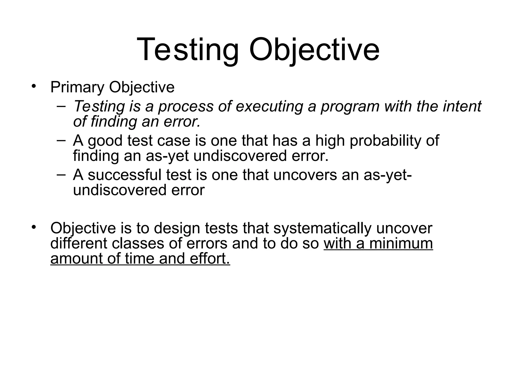 Testing Objective
• Primary Objective
– Testing is a process of executing a program with the intent
of finding an error.
– A good test case is one that has a high probability of
finding an as-yet undiscovered error.
– A successful test is one that uncovers an as-yet-
undiscovered error
• Objective is to design tests that systematically uncover
different classes of errors and to do so with a minimum
amount of time and effort.
 