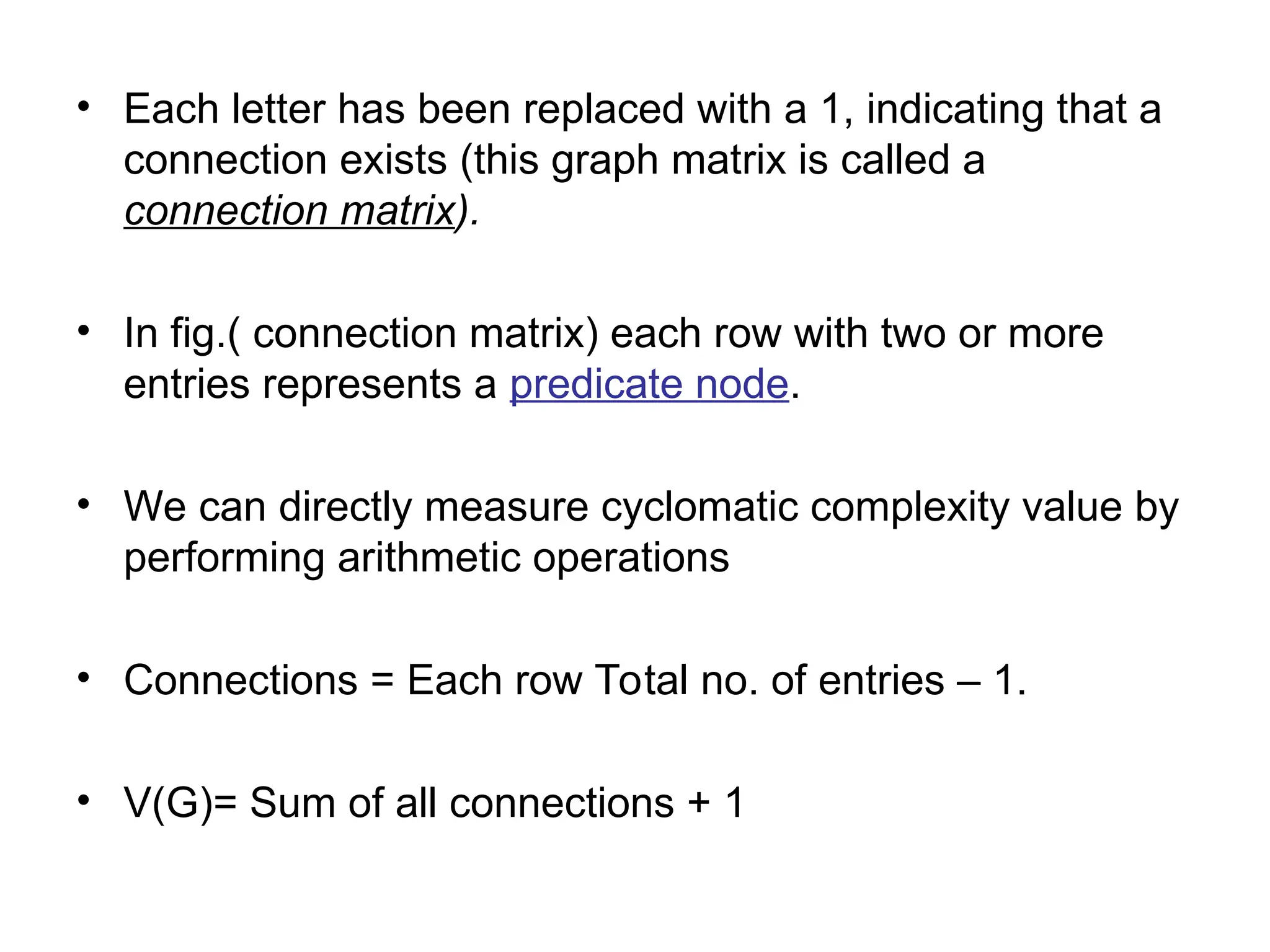 • Each letter has been replaced with a 1, indicating that a
connection exists (this graph matrix is called a
connection matrix).
• In fig.( connection matrix) each row with two or more
entries represents a predicate node.
• We can directly measure cyclomatic complexity value by
performing arithmetic operations
• Connections = Each row Total no. of entries – 1.
• V(G)= Sum of all connections + 1
 