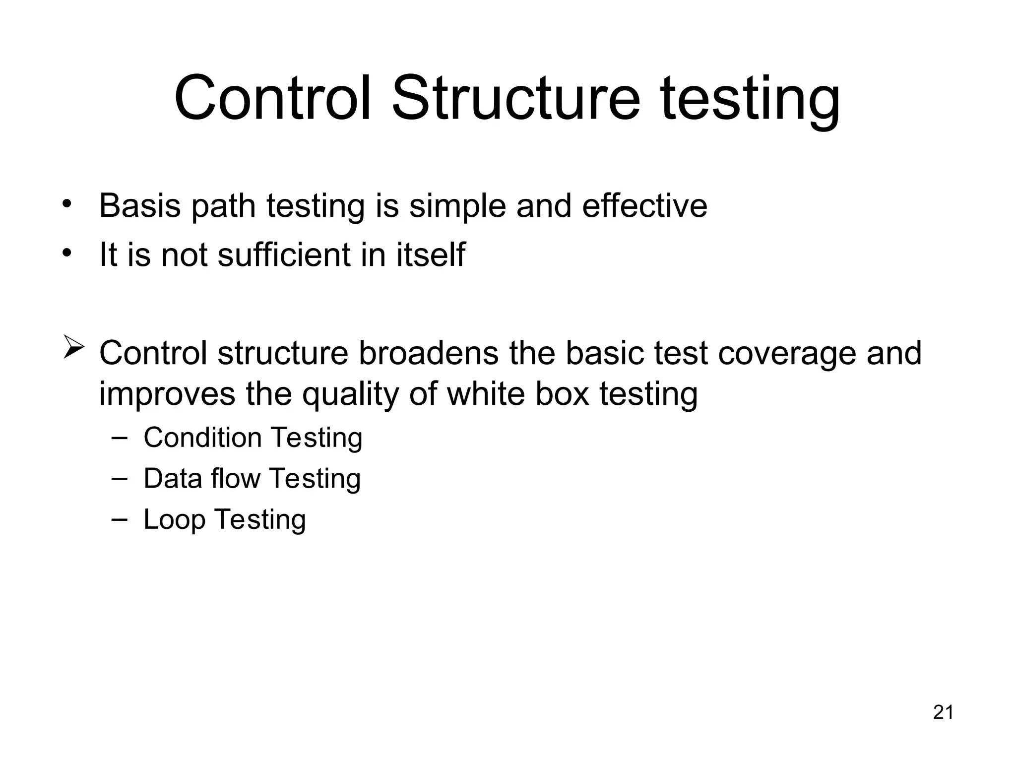 Control Structure testing
• Basis path testing is simple and effective
• It is not sufficient in itself
 Control structure broadens the basic test coverage and
improves the quality of white box testing
– Condition Testing
– Data flow Testing
– Loop Testing
21
 