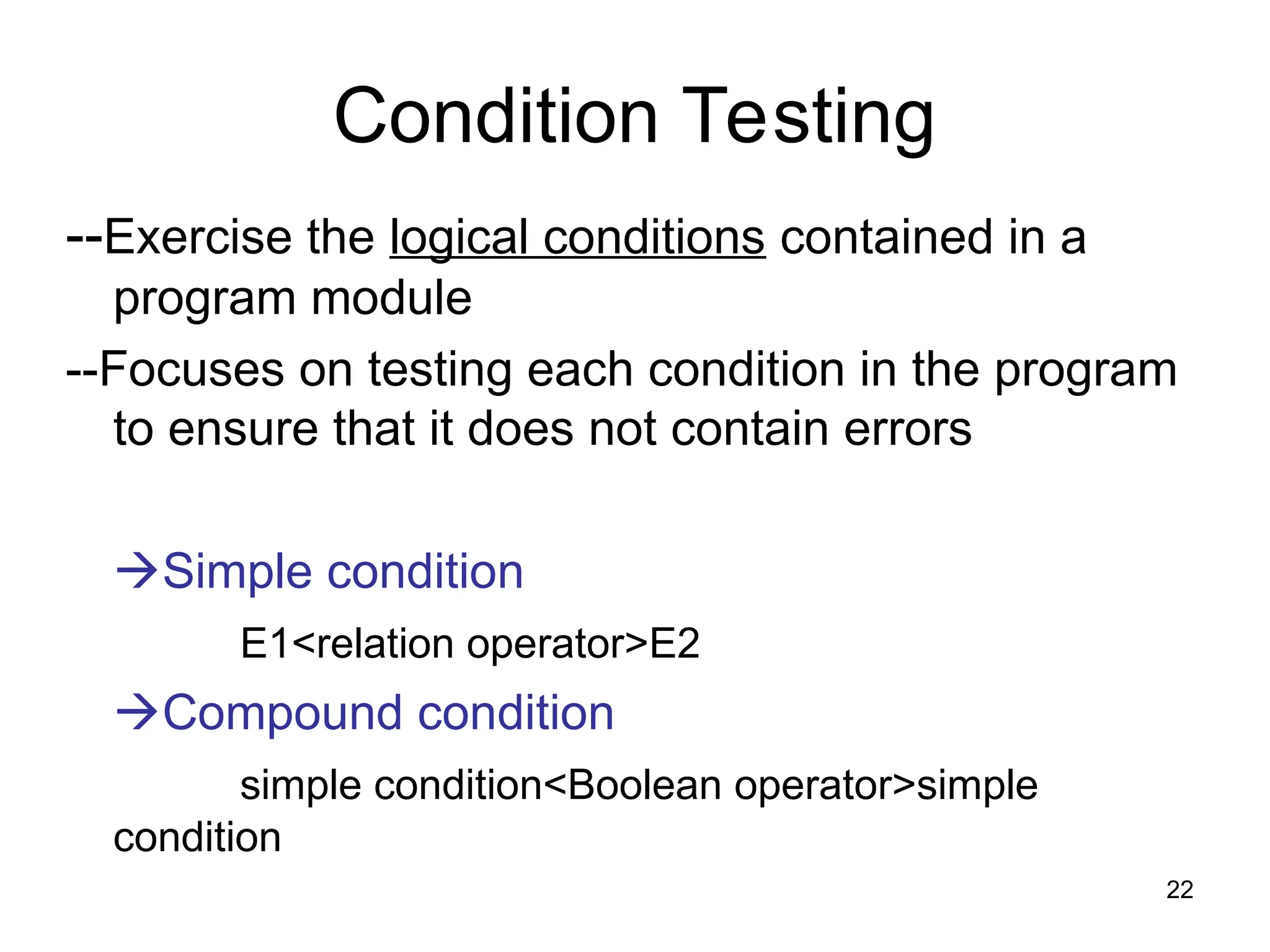 Condition Testing
--Exercise the logical conditions contained in a
program module
--Focuses on testing each condition in the program
to ensure that it does not contain errors
Simple condition
E1<relation operator>E2
Compound condition
simple condition<Boolean operator>simple
condition
22
 